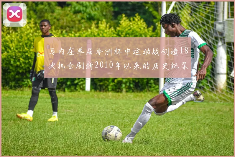 马内在单届非洲杯中运动战创造18次机会刷新2010年以来的历史纪录