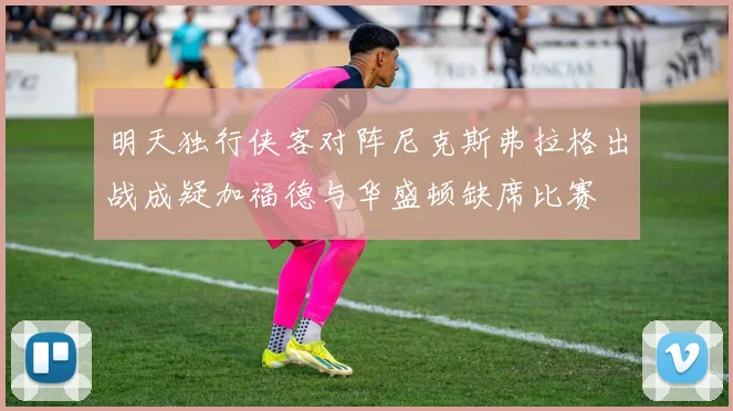 明天独行侠客对阵尼克斯弗拉格出战成疑加福德与华盛顿缺席比赛