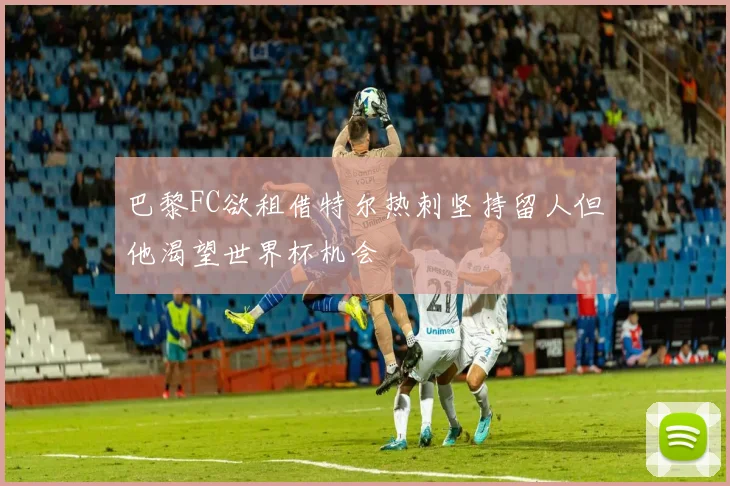 巴黎FC欲租借特尔热刺坚持留人但他渴望世界杯机会
