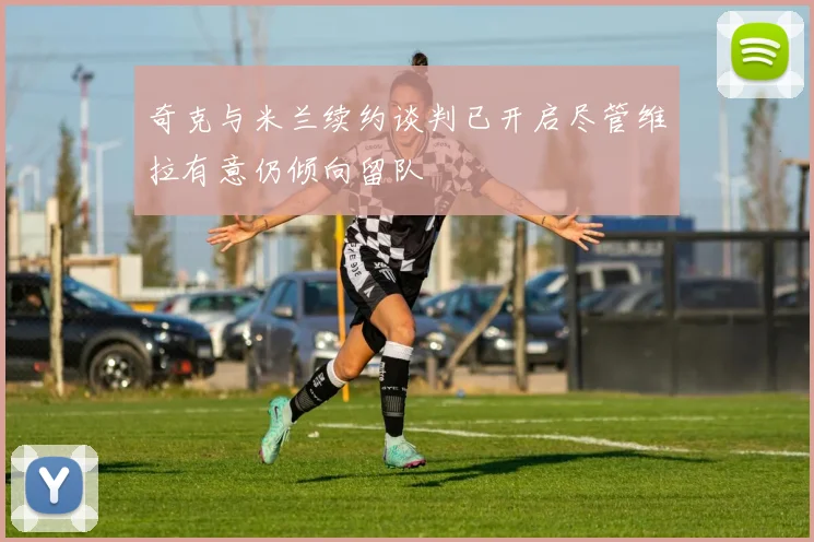 奇克与米兰续约谈判已开启尽管维拉有意仍倾向留队