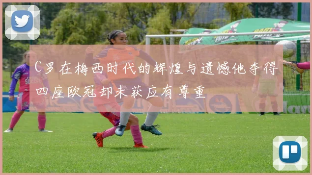 C罗在梅西时代的辉煌与遗憾他夺得四座欧冠却未获应有尊重
