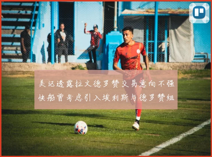 美记透露拉文德罗赞交易意向不强快船曾考虑引入埃利斯与德罗赞组合