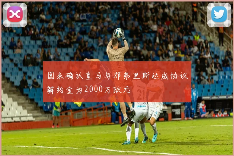 国米确认皇马与邓弗里斯达成协议解约金为2000万欧元